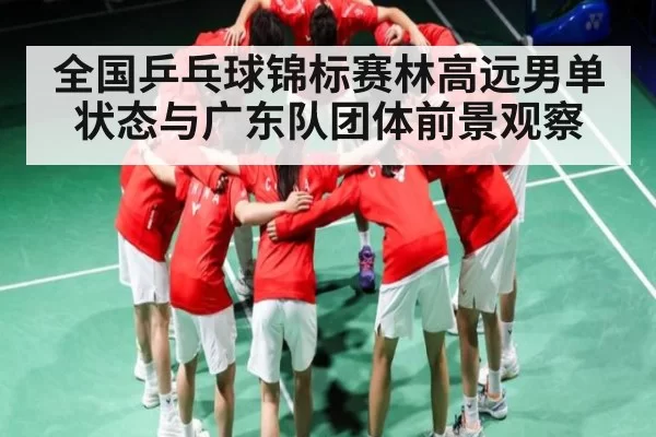 全国乒乓球锦标赛林高远男单状态与广东队团体前景观察